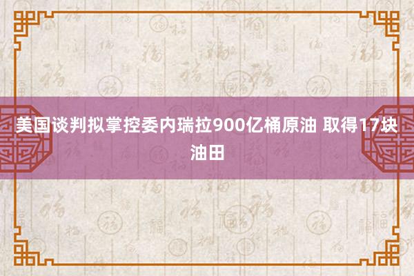 美国谈判拟掌控委内瑞拉900亿桶原油 取得17块油田