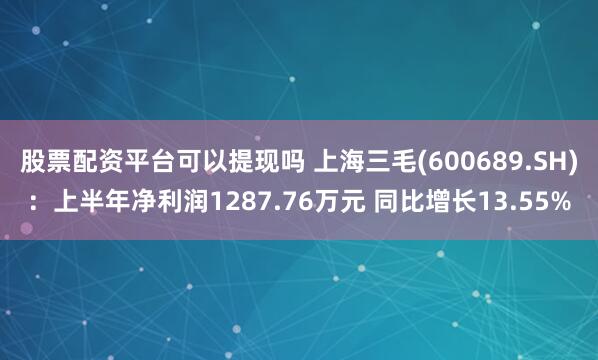 股票配资平台可以提现吗 上海三毛(600689.SH)：上半年净利润1287.76万元 同比增长13.55%