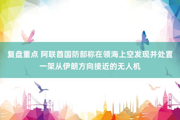 复盘重点 阿联酋国防部称在领海上空发现并处置一架从伊朗方向接近的无人机
