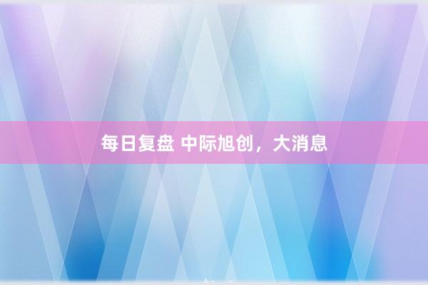 每日复盘 中际旭创，大消息