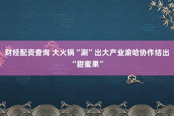 财经配资查询 大火锅“涮”出大产业渝哈协作结出“甜蜜果”