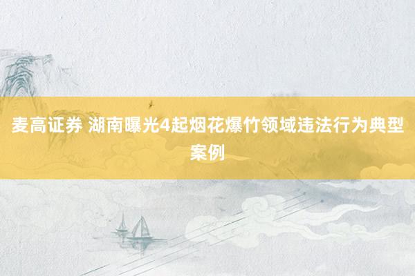 麦高证券 湖南曝光4起烟花爆竹领域违法行为典型案例