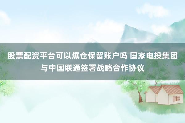 股票配资平台可以爆仓保留账户吗 国家电投集团与中国联通签署战略合作协议