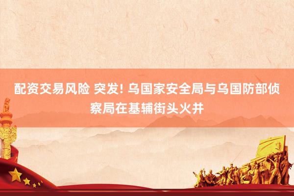 配资交易风险 突发! 乌国家安全局与乌国防部侦察局在基辅街头火并