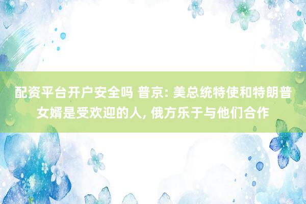 配资平台开户安全吗 普京: 美总统特使和特朗普女婿是受欢迎的人, 俄方乐于与他们合作