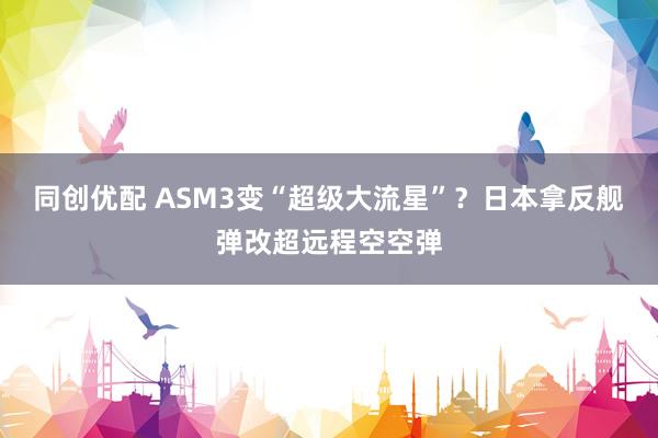 同创优配 ASM3变“超级大流星”？日本拿反舰弹改超远程空空弹