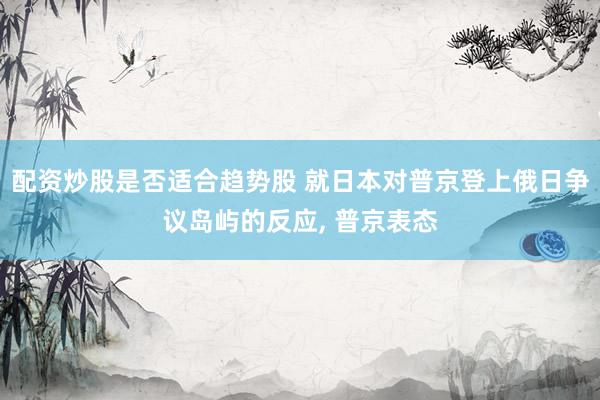 配资炒股是否适合趋势股 就日本对普京登上俄日争议岛屿的反应, 普京表态