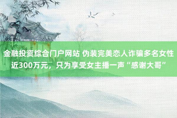 金融投资综合门户网站 伪装完美恋人诈骗多名女性近300万元，只为享受女主播一声“感谢大哥”