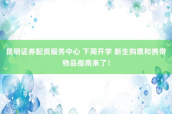 昆明证券配资服务中心 下周开学 新生购票和携带物品指南来了！