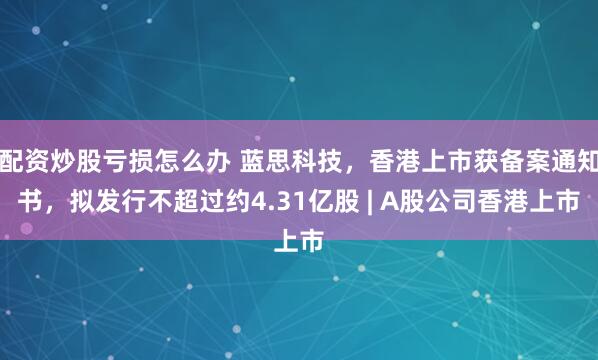 配资炒股亏损怎么办 蓝思科技，香港上市获备案通知书，拟发行不超过约4.31亿股 | A股公司香港上市
