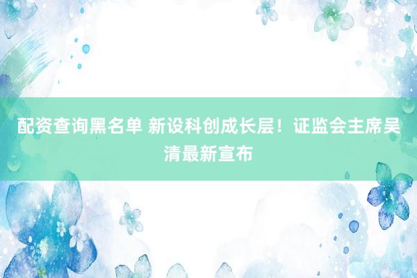 配资查询黑名单 新设科创成长层！证监会主席吴清最新宣布