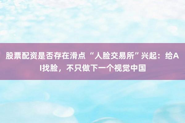 股票配资是否存在滑点 “人脸交易所”兴起：给AI找脸，不只做下一个视觉中国