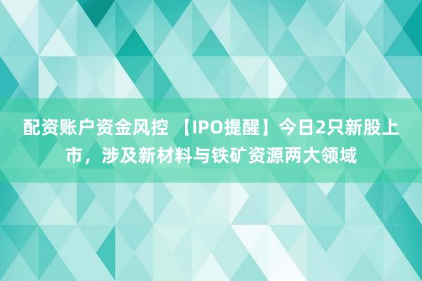 配资账户资金风控 【IPO提醒】今日2只新股上市，涉及新材料与铁矿资源两大领域