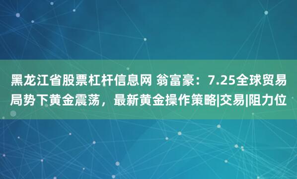黑龙江省股票杠杆信息网 翁富豪：7.25全球贸易局势下黄金震荡，最新黄金操作策略|交易|阻力位