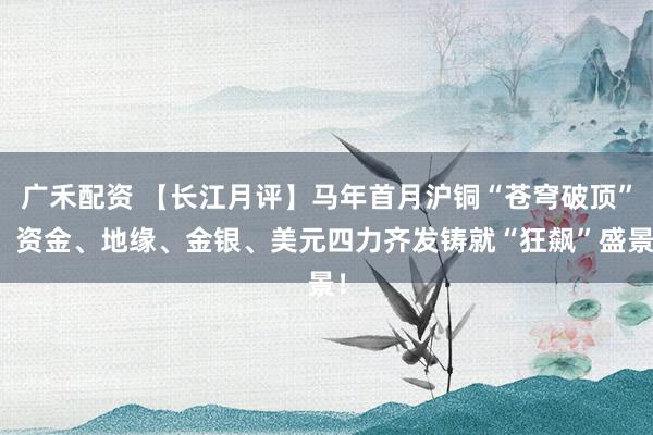 广禾配资 【长江月评】马年首月沪铜“苍穹破顶”：资金、地缘、金银、美元四力齐发铸就“狂飙”盛景！
