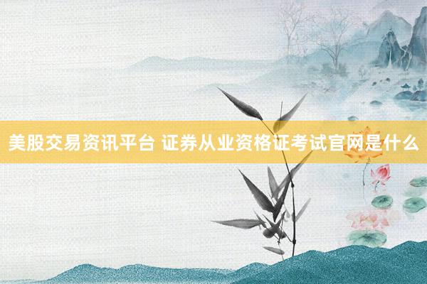美股交易资讯平台 证券从业资格证考试官网是什么