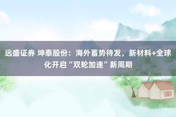 远盛证券 坤泰股份：海外蓄势待发，新材料+全球化开启“双轮加速”新周期