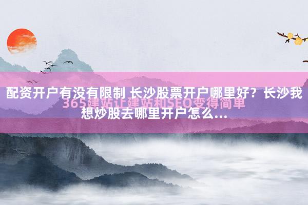 配资开户有没有限制 长沙股票开户哪里好？长沙我想炒股去哪里开户怎么...