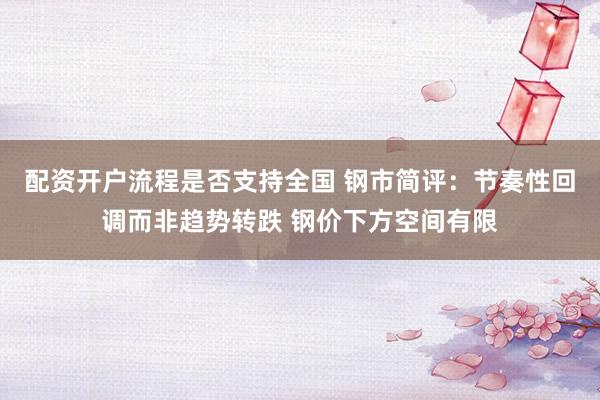配资开户流程是否支持全国 钢市简评：节奏性回调而非趋势转跌 钢价下方空间有限