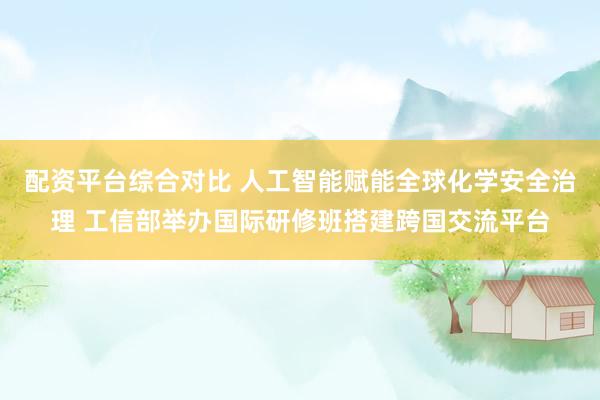 配资平台综合对比 人工智能赋能全球化学安全治理 工信部举办国际研修班搭建跨国交流平台