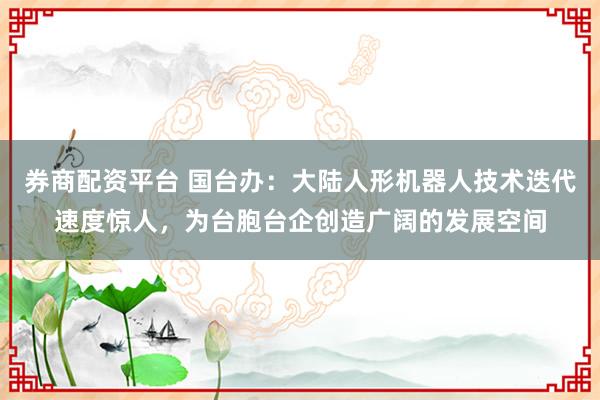 券商配资平台 国台办：大陆人形机器人技术迭代速度惊人，为台胞台企创造广阔的发展空间