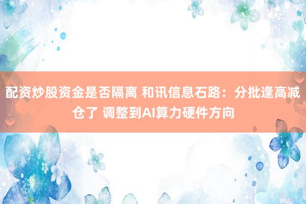 配资炒股资金是否隔离 和讯信息石路：分批逢高减仓了 调整到AI算力硬件方向