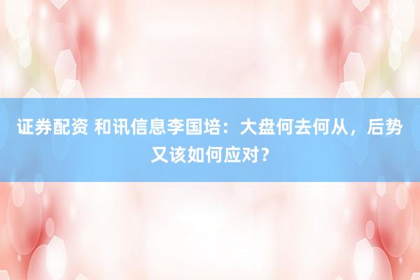 证券配资 和讯信息李国培：大盘何去何从，后势又该如何应对？