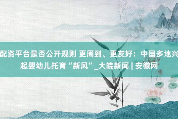 配资平台是否公开规则 更周到、更友好：中国多地兴起婴幼儿托育“新风”_大皖新闻 | 安徽网