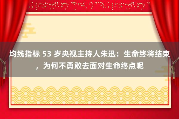 均线指标 53 岁央视主持人朱迅：生命终将结束，为何不勇敢去面对生命终点呢