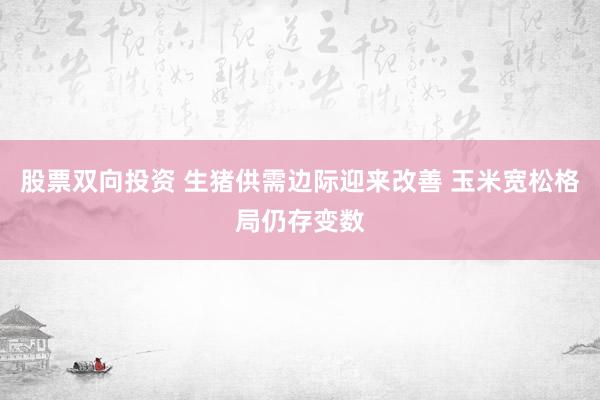 股票双向投资 生猪供需边际迎来改善 玉米宽松格局仍存变数