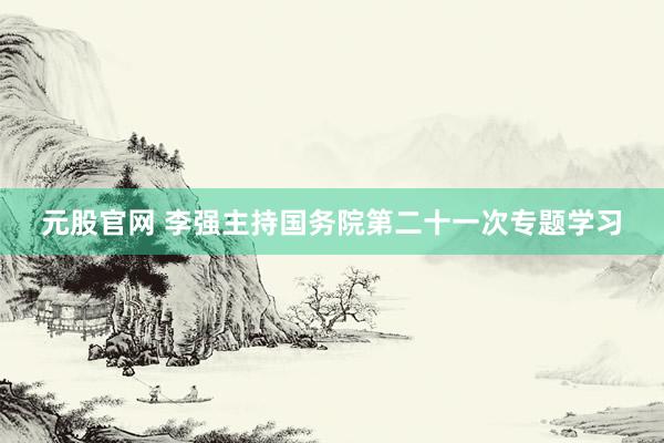 元股官网 李强主持国务院第二十一次专题学习
