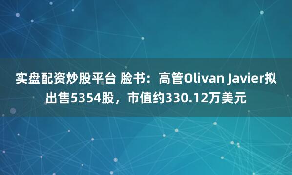 实盘配资炒股平台 脸书：高管Olivan Javier拟出售5354股，市值约330.12万美元