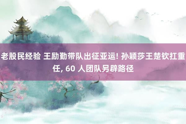 老股民经验 王励勤带队出征亚运! 孙颖莎王楚钦扛重任, 60 人团队另辟路径