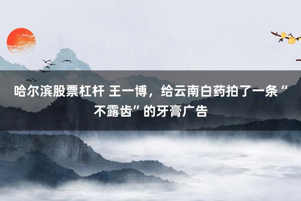 哈尔滨股票杠杆 王一博，给云南白药拍了一条“不露齿”的牙膏广告