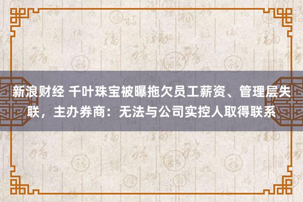 新浪财经 千叶珠宝被曝拖欠员工薪资、管理层失联，主办券商：无法与公司实控人取得联系