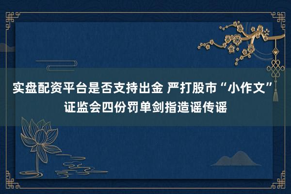 实盘配资平台是否支持出金 严打股市“小作文” 证监会四份罚单剑指造谣传谣
