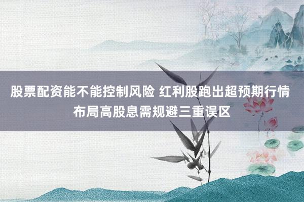 股票配资能不能控制风险 红利股跑出超预期行情 布局高股息需规避三重误区
