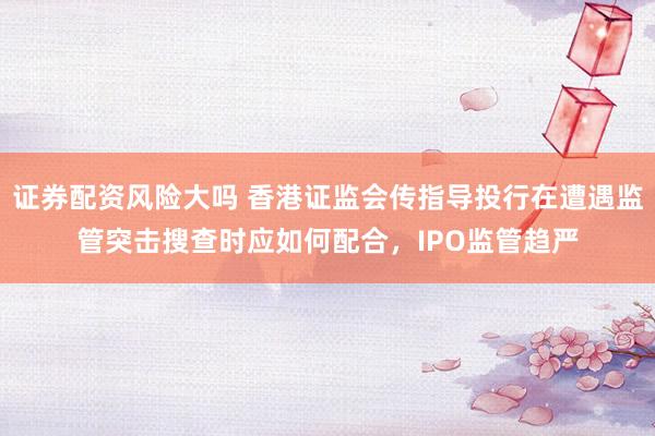 证券配资风险大吗 香港证监会传指导投行在遭遇监管突击搜查时应如何配合，IPO监管趋严