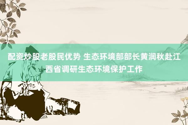 配资炒股老股民优势 生态环境部部长黄润秋赴江西省调研生态环境保护工作