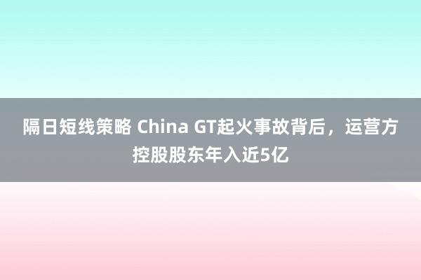 隔日短线策略 China GT起火事故背后，运营方控股股东年入近5亿
