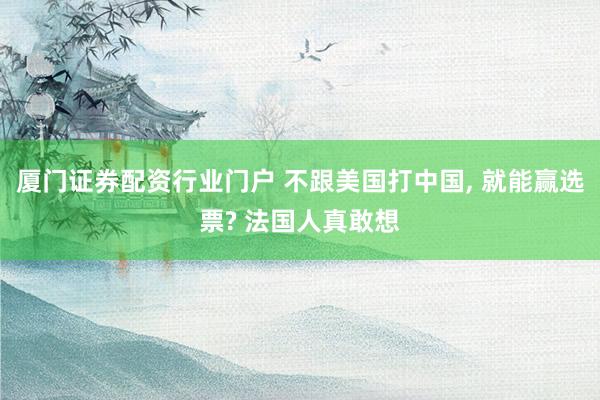 厦门证券配资行业门户 不跟美国打中国, 就能赢选票? 法国人真敢想
