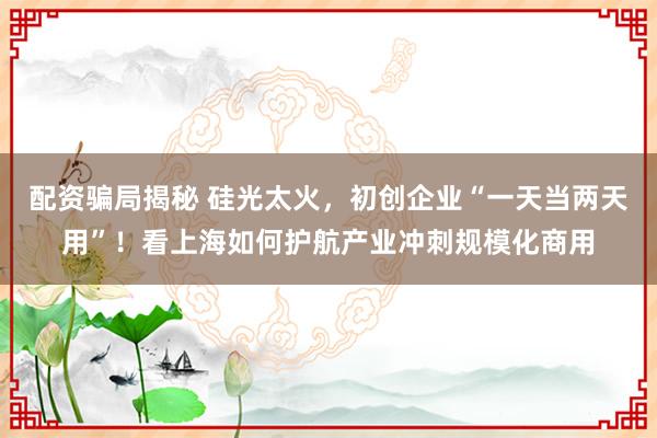 配资骗局揭秘 硅光太火，初创企业“一天当两天用”！看上海如何护航产业冲刺规模化商用