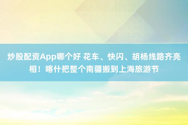 炒股配资App哪个好 花车、快闪、胡杨线路齐亮相！喀什把整个南疆搬到上海旅游节