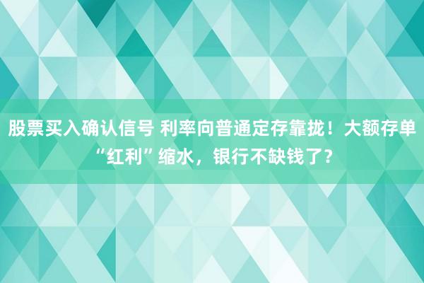 股票买入确认信号 利率向普通定存靠拢！大额存单“红利”缩水，银行不缺钱了？