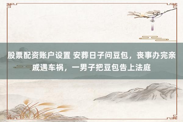 股票配资账户设置 安葬日子问豆包，丧事办完亲戚遇车祸，一男子把豆包告上法庭