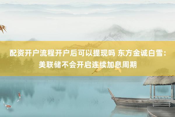 配资开户流程开户后可以提现吗 东方金诚白雪：美联储不会开启连续加息周期