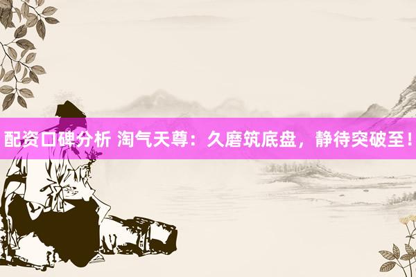 配资口碑分析 淘气天尊：久磨筑底盘，静待突破至！