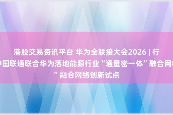 港股交易资讯平台 华为全联接大会2026 | 行业首个！中国联通联合华为落地能源行业“通量密一体”融合网络创新试点