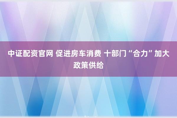 中证配资官网 促进房车消费 十部门“合力”加大政策供给