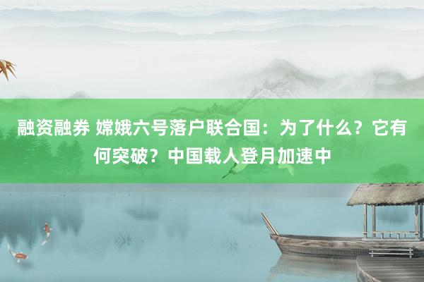 融资融券 嫦娥六号落户联合国:为了什么?它有何突破?中国载人登月加速中